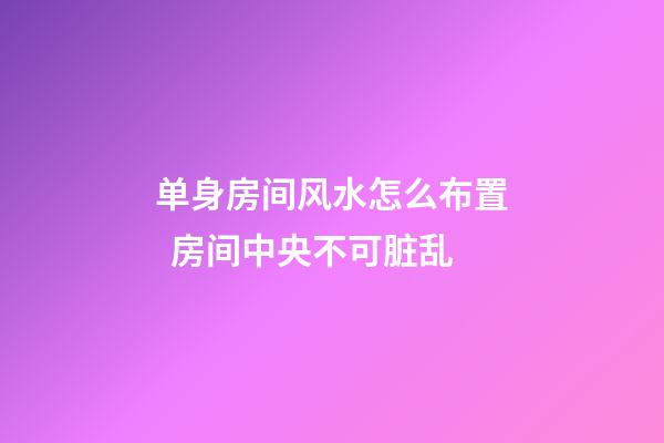 单身房间风水怎么布置  房间中央不可脏乱